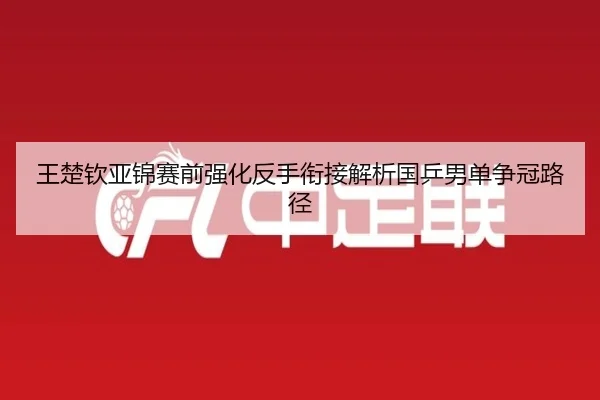 王楚钦亚锦赛前强化反手衔接解析国乒男单争冠路径